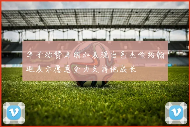 华子称赞库明加表现出色杰伦约翰逊表示愿意全力支持他成长