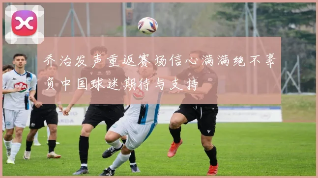 乔治发声重返赛场信心满满绝不辜负中国球迷期待与支持