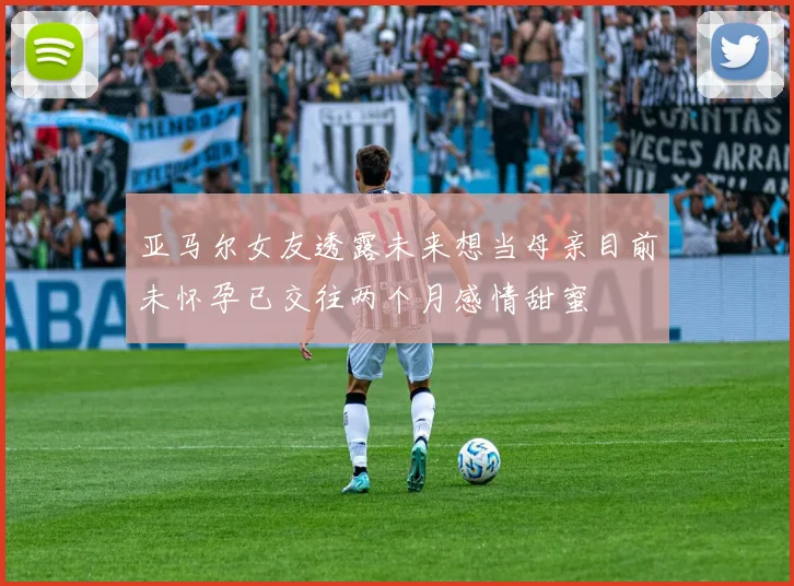亚马尔女友透露未来想当母亲目前未怀孕已交往两个月感情甜蜜