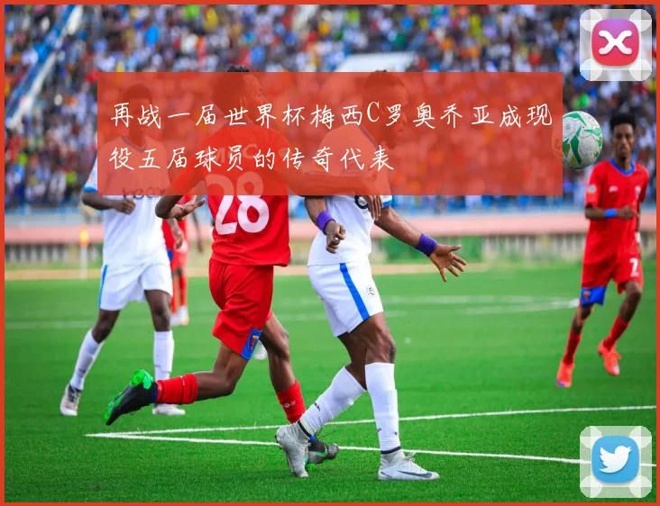 再战一届世界杯梅西C罗奥乔亚成现役五届球员的传奇代表