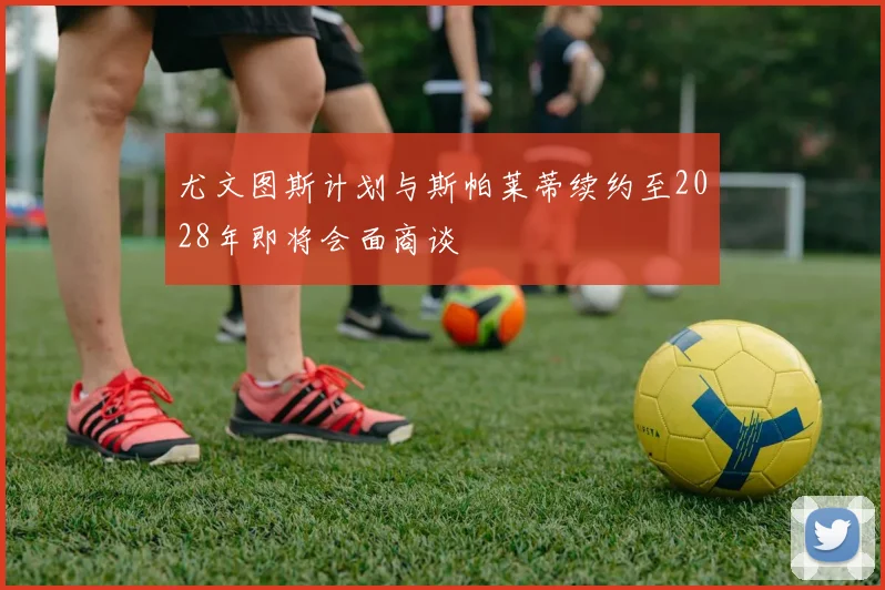 尤文图斯计划与斯帕莱蒂续约至2028年即将会面商谈