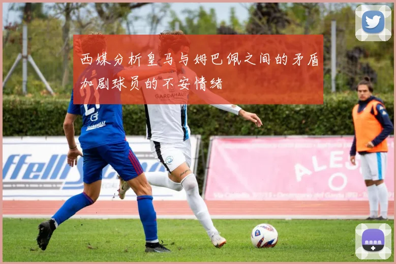 西媒分析皇马与姆巴佩之间的矛盾加剧球员的不安情绪