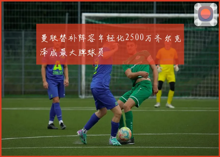 曼联替补阵容年轻化2500万齐尔克泽成最大牌球员