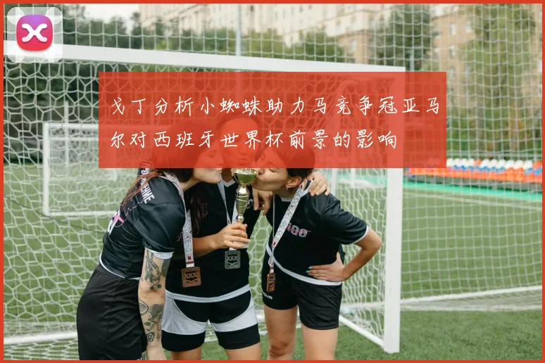 戈丁分析小蜘蛛助力马竞争冠亚马尔对西班牙世界杯前景的影响