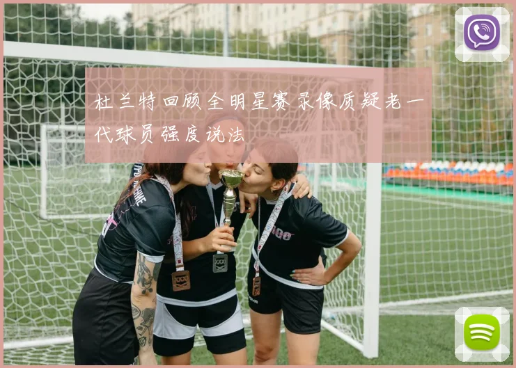 杜兰特回顾全明星赛录像质疑老一代球员强度说法