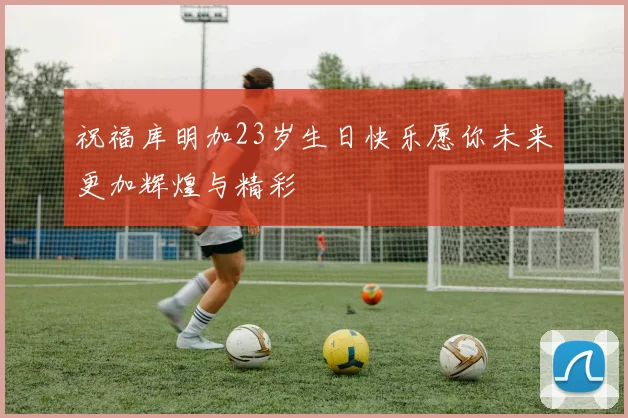 祝福库明加23岁生日快乐愿你未来更加辉煌与精彩