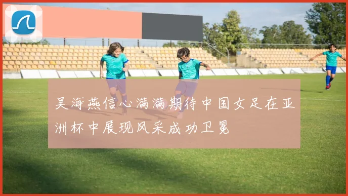 吴海燕信心满满期待中国女足在亚洲杯中展现风采成功卫冕