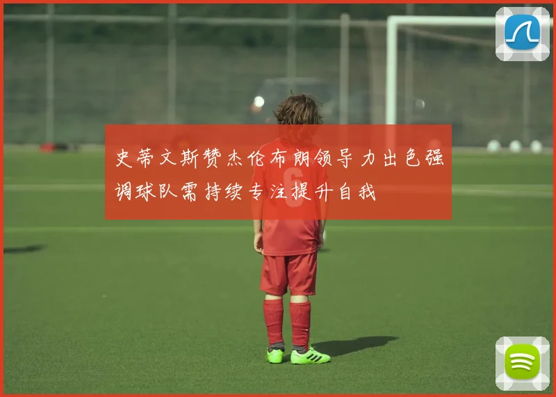 史蒂文斯赞杰伦布朗领导力出色强调球队需持续专注提升自我