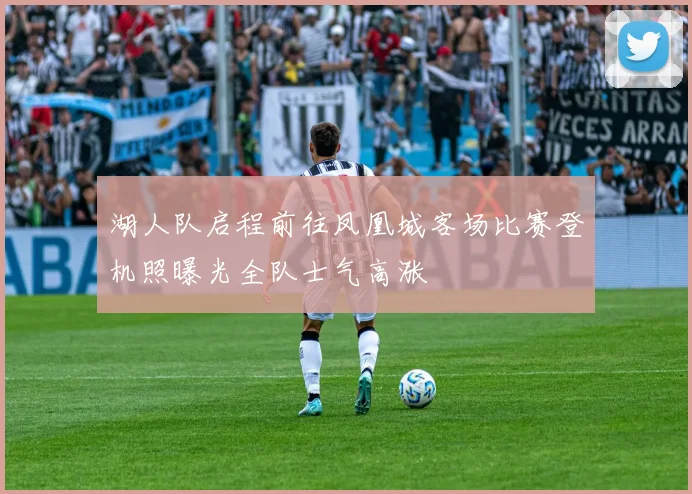 湖人队启程前往凤凰城客场比赛登机照曝光全队士气高涨