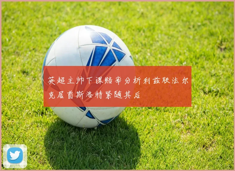英超主帅下课赔率分析利兹联法尔克居首斯洛特紧随其后