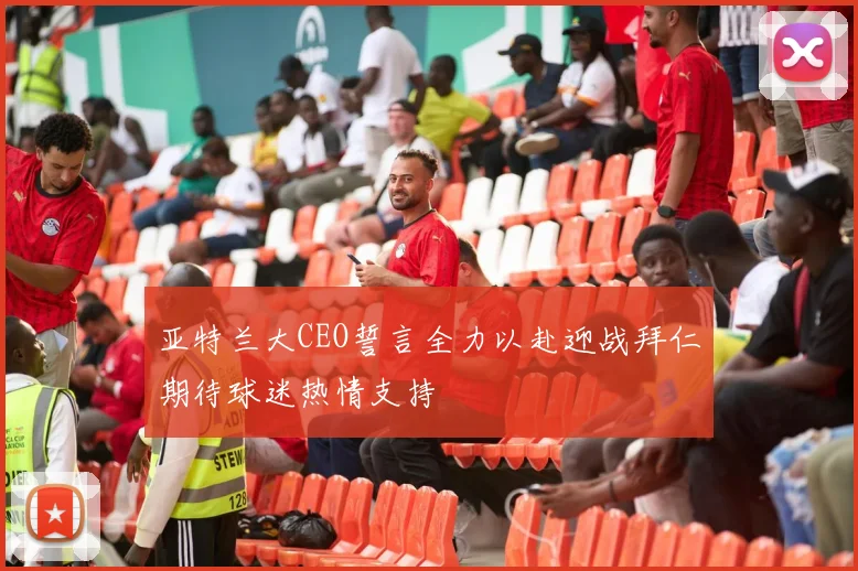 亚特兰大CEO誓言全力以赴迎战拜仁期待球迷热情支持