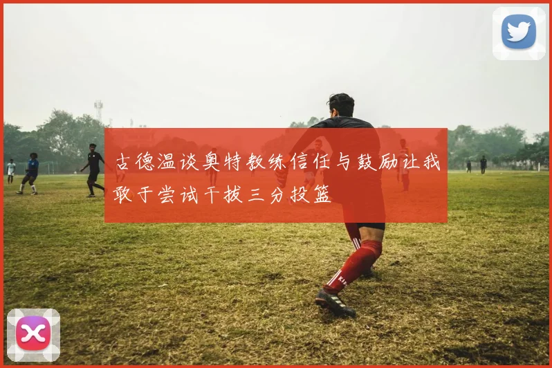 古德温谈奥特教练信任与鼓励让我敢于尝试干拔三分投篮
