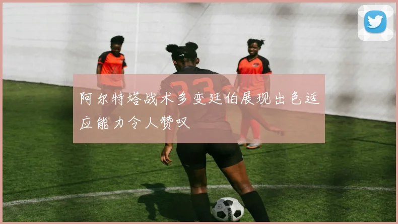 阿尔特塔战术多变廷伯展现出色适应能力令人赞叹
