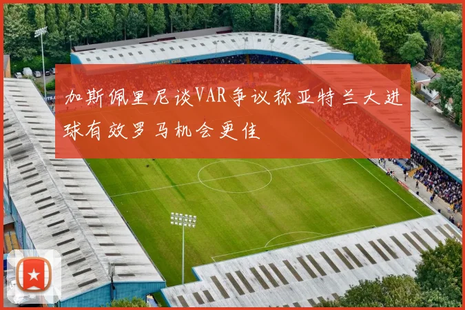 加斯佩里尼谈VAR争议称亚特兰大进球有效罗马机会更佳