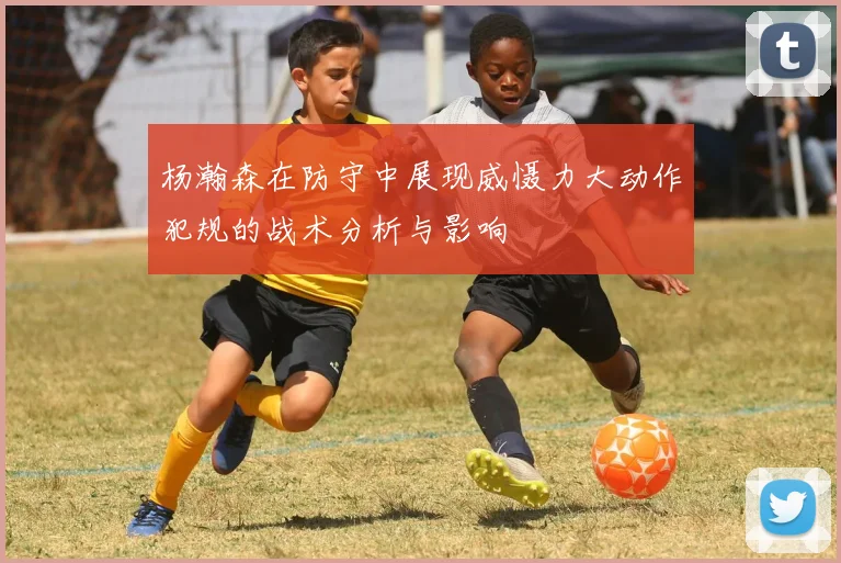 杨瀚森在防守中展现威慑力大动作犯规的战术分析与影响